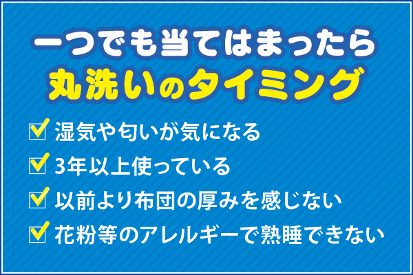 【一つでも当てはまったら、丸洗いのタイミング】□湿気や匂いが気になる □3年以上使っている □以前よりも布団の厚みを感じない □花粉症等のアレルギーで熟睡できない 【一つでも当てはまったら、丸洗いのタイミング】□湿気や匂いが気になる □3年以上使っている □以前よりも布団の厚みを感じない □花粉症等のアレルギーで熟睡できない